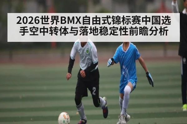 2026世界BMX自由式锦标赛中国选手空中转体与落地稳定性前瞻分析