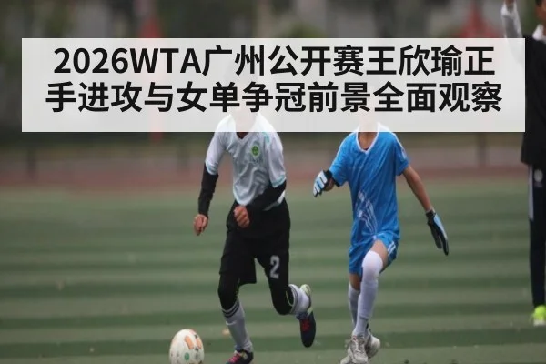 2026WTA广州公开赛王欣瑜正手进攻与女单争冠前景全面观察