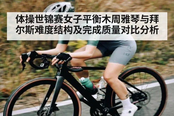 体操世锦赛女子平衡木周雅琴与拜尔斯难度结构及完成质量对比分析