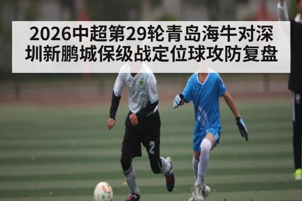2026中超第29轮青岛海牛对深圳新鹏城保级战定位球攻防复盘